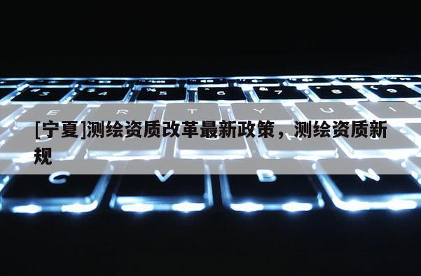 [寧夏]測繪資質(zhì)改革最新政策，測繪資質(zhì)新規(guī)