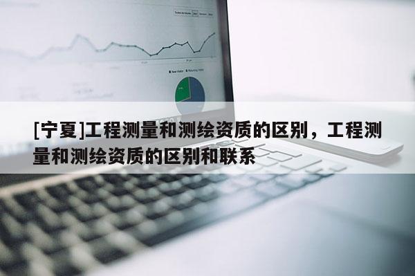 [寧夏]工程測量和測繪資質的區別，工程測量和測繪資質的區別和聯系