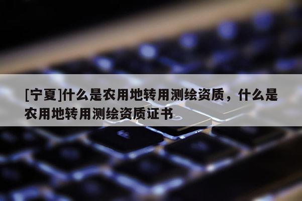 [寧夏]什么是農用地轉用測繪資質，什么是農用地轉用測繪資質證書