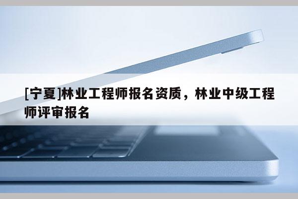 [寧夏]林業工程師報名資質，林業中級工程師評審報名
