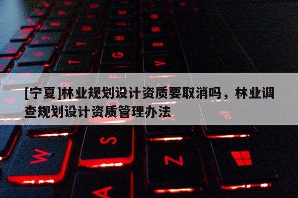 [寧夏]林業(yè)規(guī)劃設(shè)計資質(zhì)要取消嗎，林業(yè)調(diào)查規(guī)劃設(shè)計資質(zhì)管理辦法