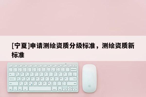 [寧夏]申請測繪資質分級標準，測繪資質新標準