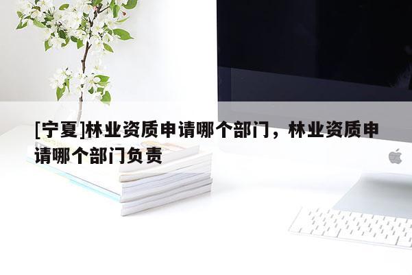 [寧夏]林業資質申請哪個部門，林業資質申請哪個部門負責