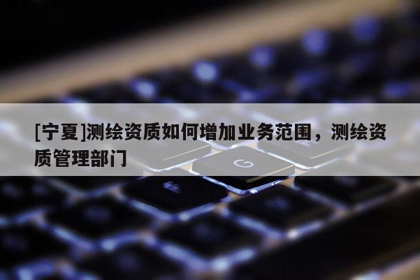 [寧夏]測繪資質如何增加業務范圍，測繪資質管理部門