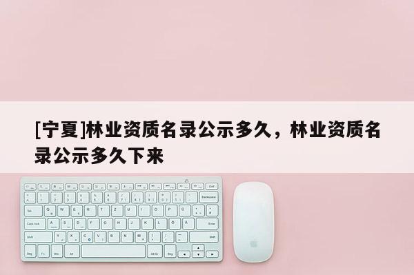 [寧夏]林業資質名錄公示多久，林業資質名錄公示多久下來
