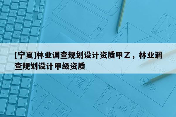 [寧夏]林業調查規劃設計資質甲乙，林業調查規劃設計甲級資質