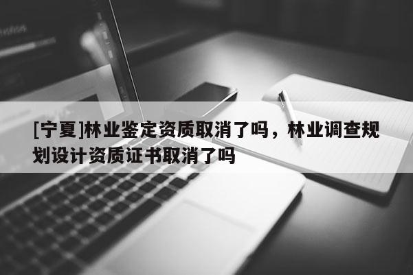[寧夏]林業鑒定資質取消了嗎，林業調查規劃設計資質證書取消了嗎