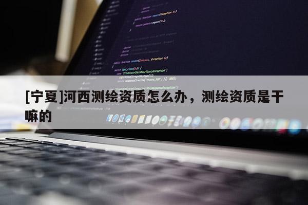 [寧夏]河西測(cè)繪資質(zhì)怎么辦，測(cè)繪資質(zhì)是干嘛的