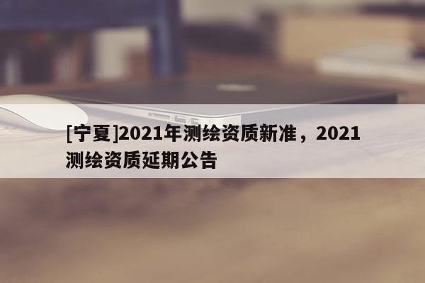 [寧夏]2021年測繪資質新準，2021測繪資質延期公告