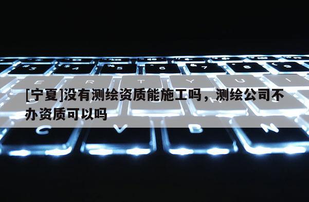 [寧夏]沒有測繪資質能施工嗎，測繪公司不辦資質可以嗎