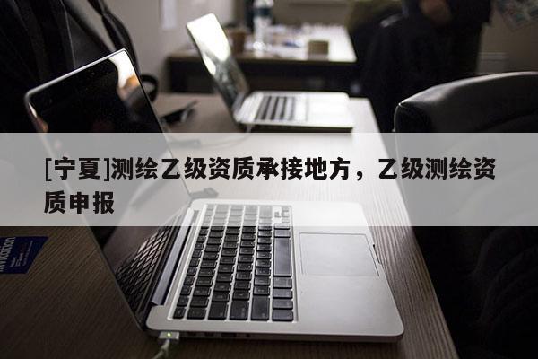 [寧夏]測繪乙級資質承接地方，乙級測繪資質申報