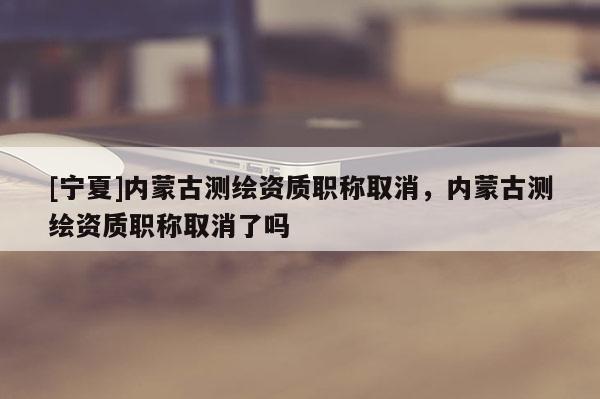 [寧夏]內蒙古測繪資質職稱取消，內蒙古測繪資質職稱取消了嗎