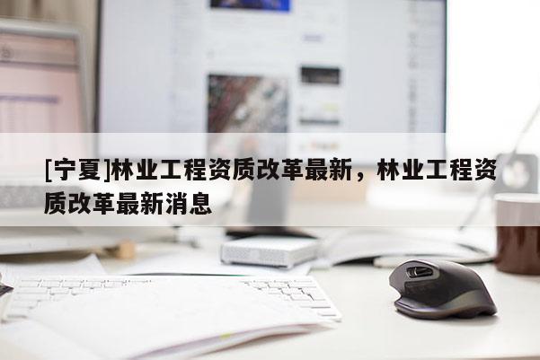 [寧夏]林業工程資質改革最新，林業工程資質改革最新消息