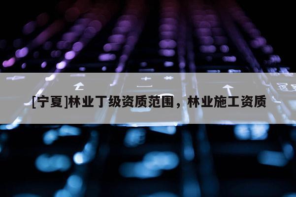 [寧夏]林業(yè)丁級資質范圍，林業(yè)施工資質