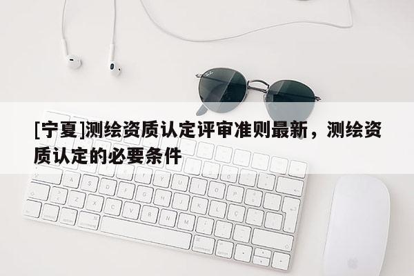 [寧夏]測繪資質認定評審準則最新，測繪資質認定的必要條件