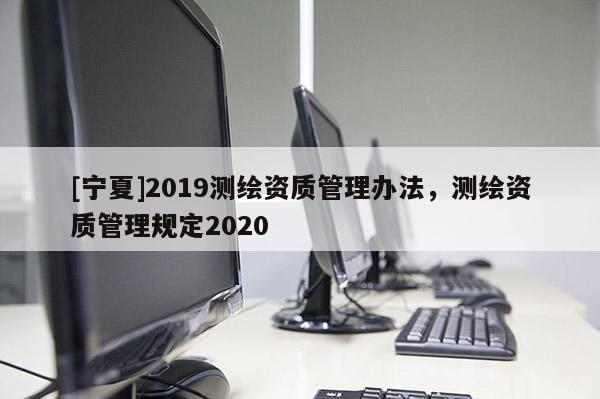 [寧夏]2019測繪資質管理辦法，測繪資質管理規定2020