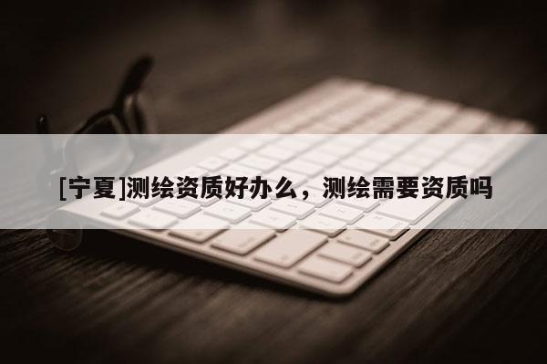 [寧夏]測繪資質好辦么，測繪需要資質嗎