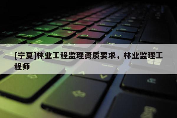 [寧夏]林業工程監理資質要求，林業監理工程師