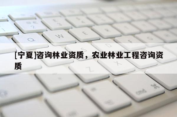 [寧夏]咨詢林業資質，農業林業工程咨詢資質
