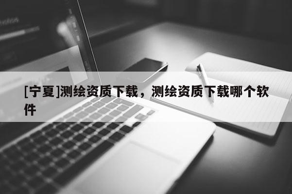 [寧夏]測繪資質(zhì)下載，測繪資質(zhì)下載哪個軟件