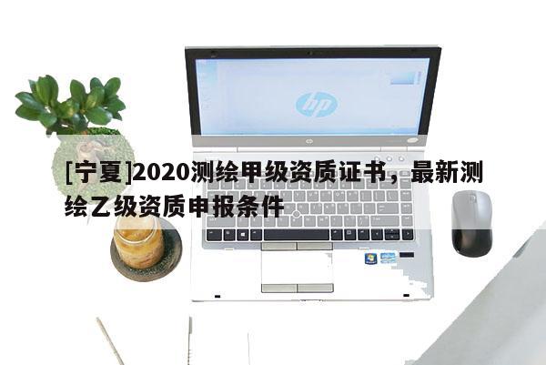 [寧夏]2020測繪甲級資質證書，最新測繪乙級資質申報條件
