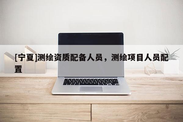 [寧夏]測繪資質配備人員，測繪項目人員配置