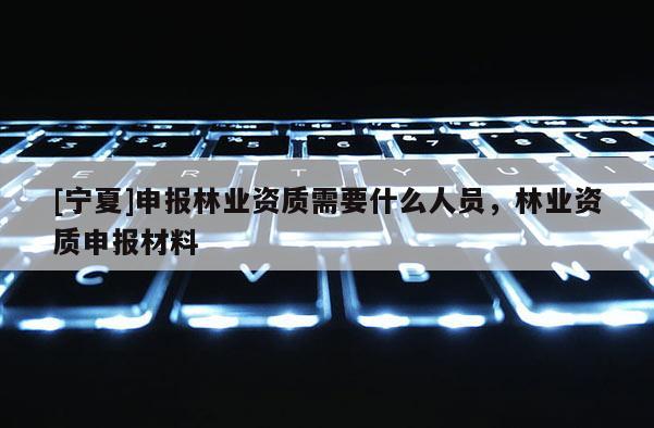 [寧夏]申報林業(yè)資質(zhì)需要什么人員，林業(yè)資質(zhì)申報材料