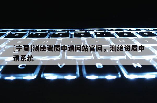 [寧夏]測繪資質申請網站官網，測繪資質申請系統