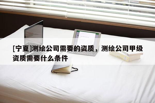 [寧夏]測繪公司需要的資質，測繪公司甲級資質需要什么條件