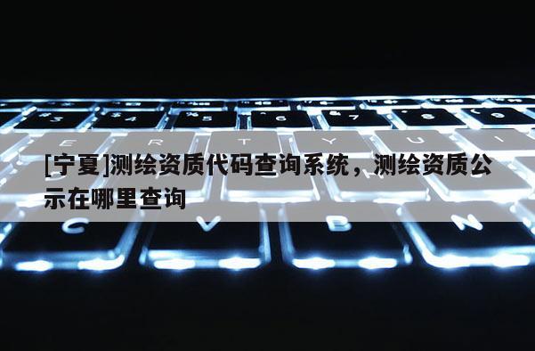 [寧夏]測繪資質代碼查詢系統，測繪資質公示在哪里查詢