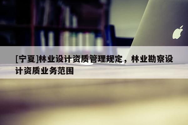 [寧夏]林業(yè)設(shè)計(jì)資質(zhì)管理規(guī)定，林業(yè)勘察設(shè)計(jì)資質(zhì)業(yè)務(wù)范圍