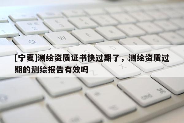 [寧夏]測繪資質證書快過期了，測繪資質過期的測繪報告有效嗎