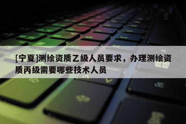 [寧夏]測繪資質乙級人員要求，辦理測繪資質丙級需要哪些技術人員