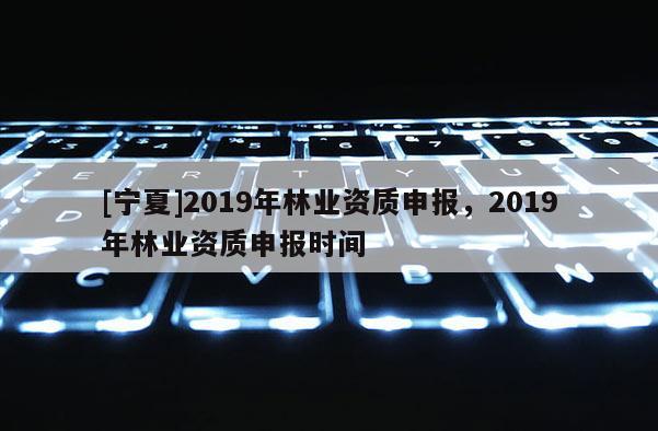 [寧夏]2019年林業資質申報，2019年林業資質申報時間