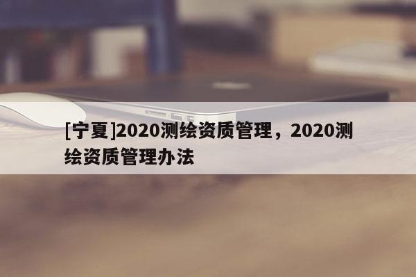 [寧夏]2020測繪資質管理，2020測繪資質管理辦法