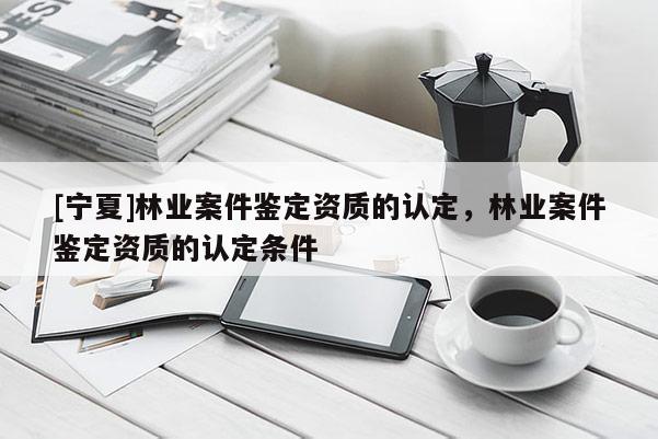 [寧夏]林業(yè)案件鑒定資質的認定，林業(yè)案件鑒定資質的認定條件