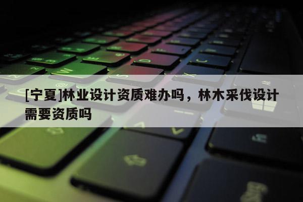 [寧夏]林業設計資質難辦嗎，林木采伐設計需要資質嗎