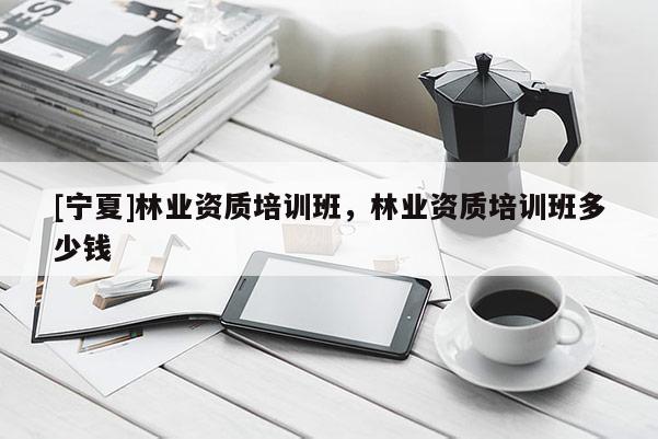 [寧夏]林業資質培訓班，林業資質培訓班多少錢