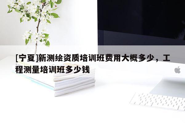 [寧夏]新測繪資質培訓班費用大概多少，工程測量培訓班多少錢