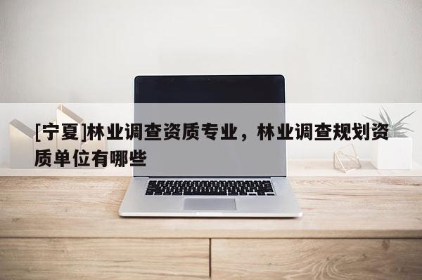 [寧夏]林業(yè)調(diào)查資質(zhì)專業(yè)，林業(yè)調(diào)查規(guī)劃資質(zhì)單位有哪些
