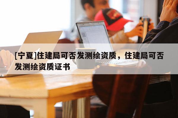 [寧夏]住建局可否發(fā)測繪資質(zhì)，住建局可否發(fā)測繪資質(zhì)證書