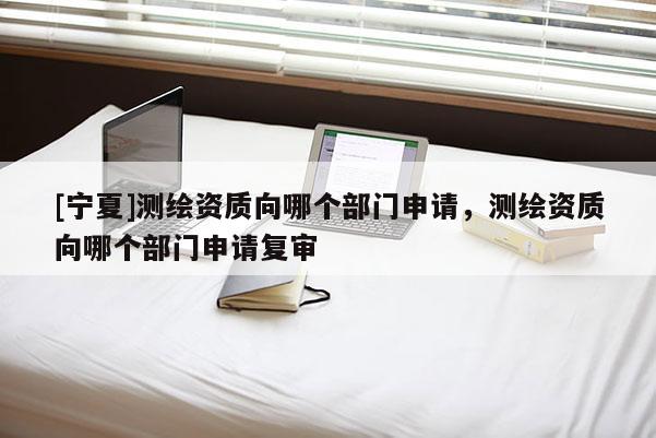 [寧夏]測繪資質向哪個部門申請，測繪資質向哪個部門申請復審