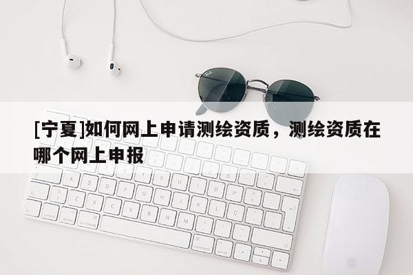 [寧夏]如何網(wǎng)上申請測繪資質(zhì)，測繪資質(zhì)在哪個(gè)網(wǎng)上申報(bào)