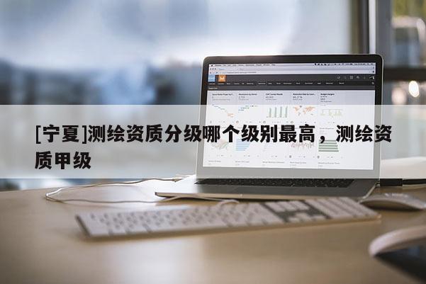 [寧夏]測(cè)繪資質(zhì)分級(jí)哪個(gè)級(jí)別最高，測(cè)繪資質(zhì)甲級(jí)