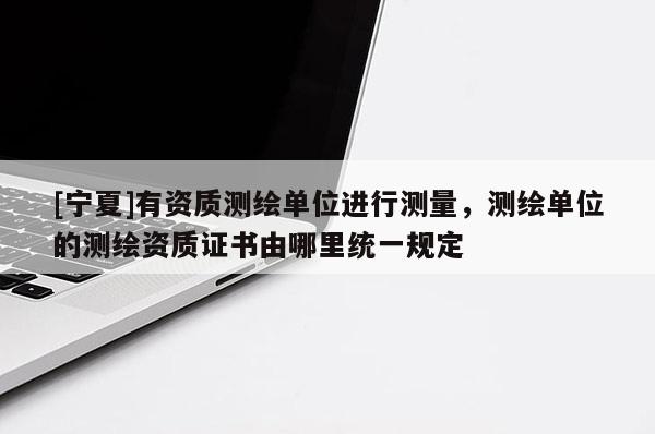 [寧夏]有資質測繪單位進行測量，測繪單位的測繪資質證書由哪里統一規定