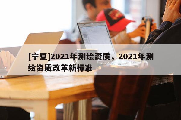 [寧夏]2021年測繪資質，2021年測繪資質改革新標準
