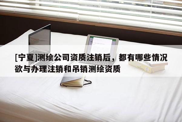 [寧夏]測繪公司資質注銷后，都有哪些情況欲與辦理注銷和吊銷測繪資質