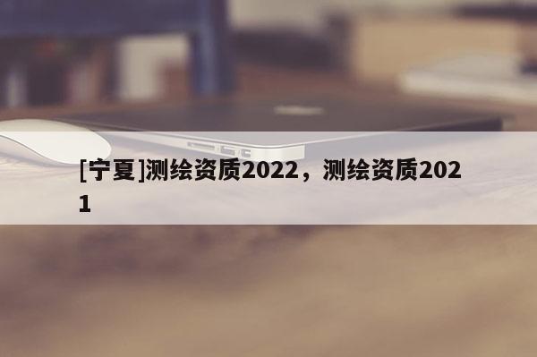 [寧夏]測繪資質2022，測繪資質2021