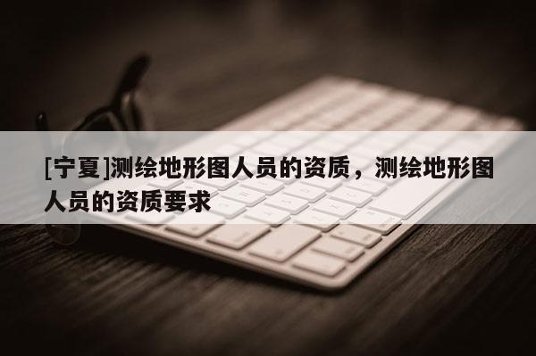 [寧夏]測繪地形圖人員的資質，測繪地形圖人員的資質要求