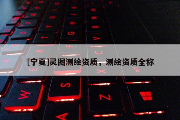 [寧夏]靈圖測(cè)繪資質(zhì)，測(cè)繪資質(zhì)全稱